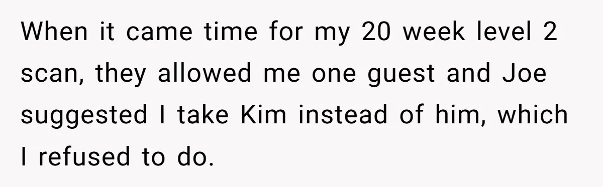 Mom-to-Be Publicly Pushes Back After Ex’s Girlfriend Announces “Their” Pregnancy When it came time for my 20 week level 2 scan, they allowed me one guest and Joe suggested I take Kim instead of him, which I refused to do.