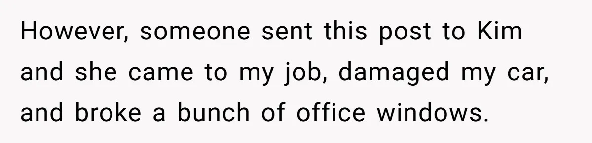 Mom-to-Be Publicly Pushes Back After Ex’s Girlfriend Announces “Their” Pregnancy However, someone sent this post to Kim and she came to my job, damaged my car, and broke a bunch of office windows.