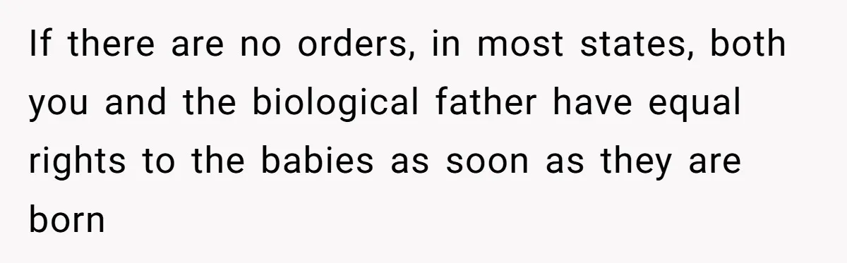 Mom-to-Be Publicly Pushes Back After Ex’s Girlfriend Announces “Their” Pregnancy If there are no orders, in most states, both you and the biological father have equal rights to the babies as soon as they are born