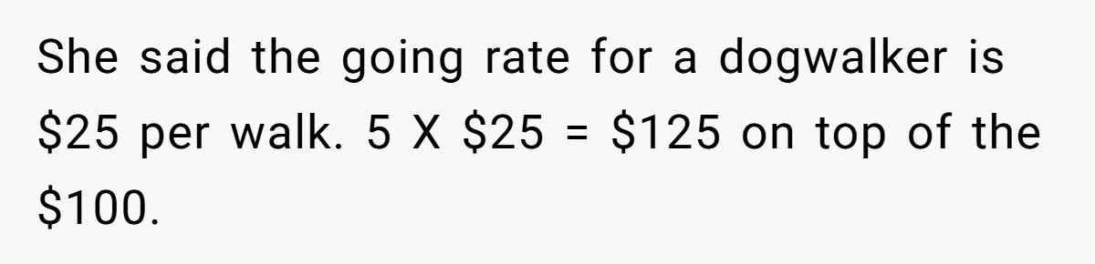 Sister Tries To Charge Brother For Dog Walking And Scrapbook Work, So He Kicked Her Out She said the going rate for a dogwalker is $25 per walk. 5 X $25 = $125 on top of the $100.