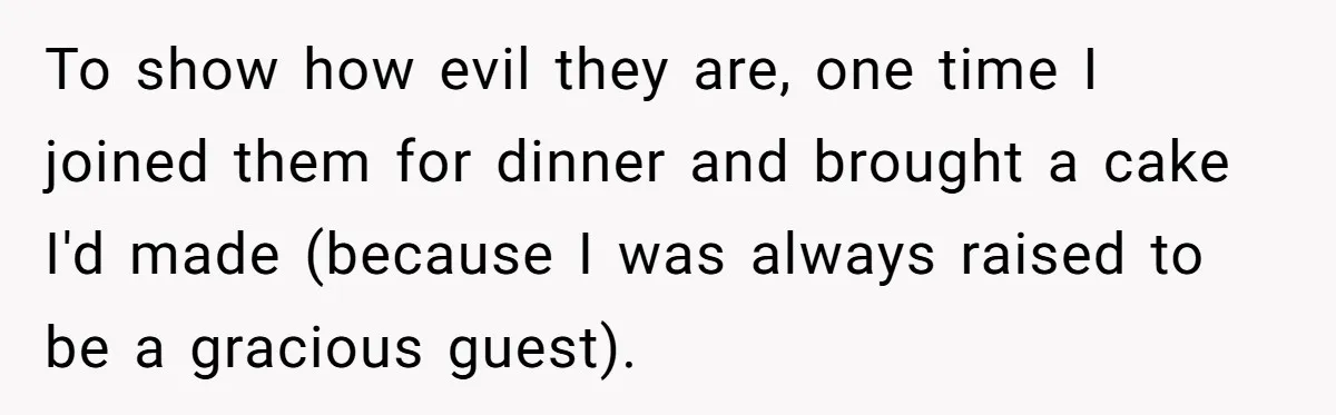 Wife Endured Years Of Cruel In-Laws Then Replaced Luxury Gifts With Dollar-Store Revenge Before Divorce To show how evil they are, one time I joined them for dinner and brought a cake I'd made (because I was always raised to be a gracious guest).