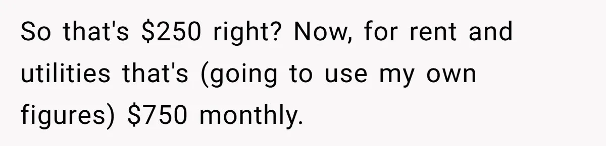 Sister Tries To Charge Brother For Dog Walking And Scrapbook Work, So He Kicked Her Out So that's $250 right? Now, for rent and utilities that's (going to use my own figures) $750 monthly.