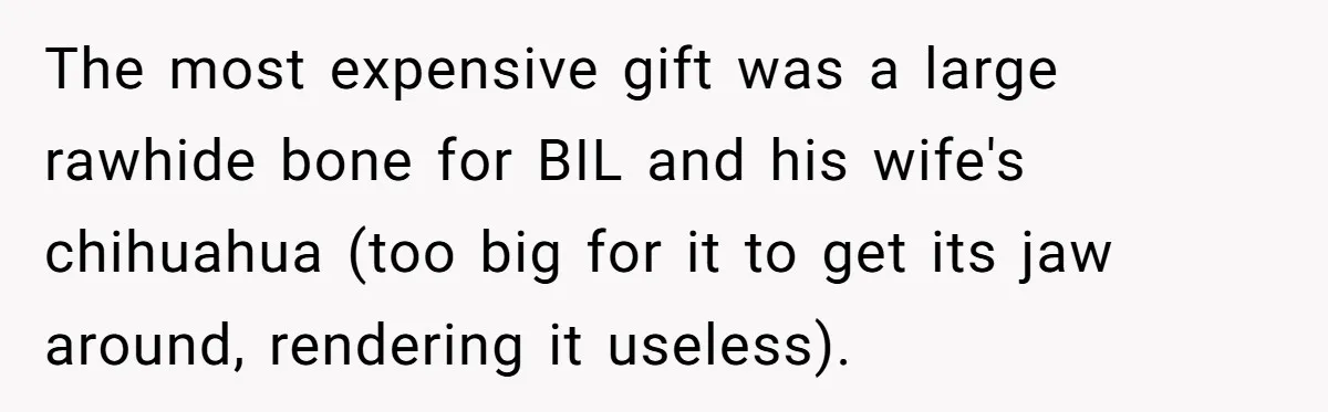 Wife Endured Years Of Cruel In-Laws Then Replaced Luxury Gifts With Dollar-Store Revenge Before Divorce The most expensive gift was a large rawhide bone for BIL and his wife's chihuahua (too big for it to get its jaw around, rendering it useless).