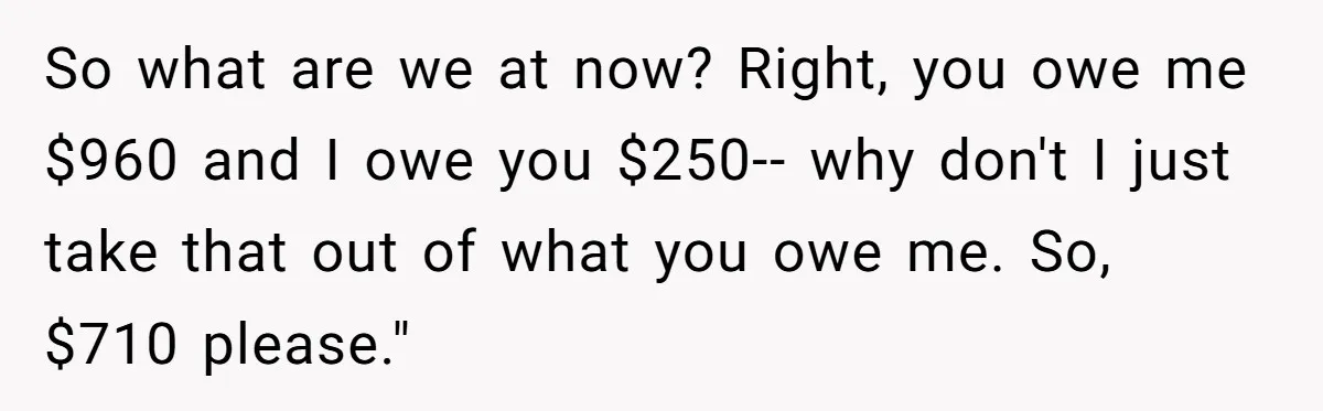 Sister Tries To Charge Brother For Dog Walking And Scrapbook Work, So He Kicked Her Out So what are we at now? Right, you owe me $960 and I owe you $250-- why don't I just take that out of what you owe me. So, $710...