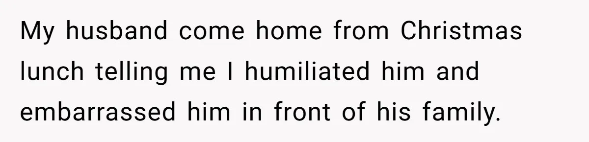 Wife Endured Years Of Cruel In-Laws Then Replaced Luxury Gifts With Dollar-Store Revenge Before Divorce My husband come home from Christmas lunch telling me I humiliated him and embarrassed him in front of his family.