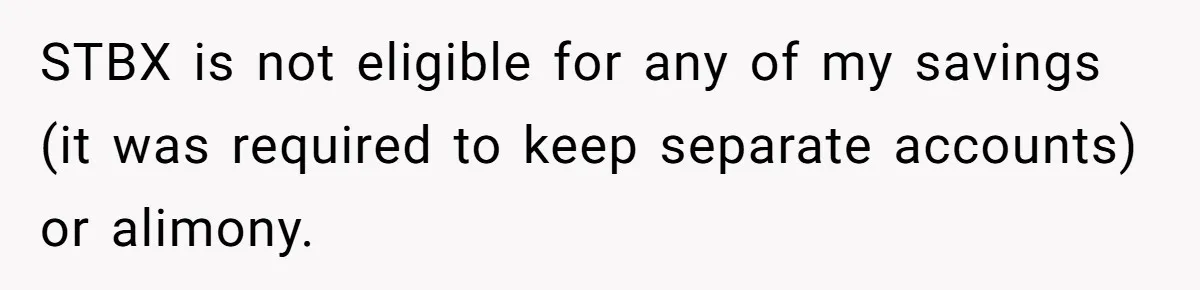 Wife Endured Years Of Cruel In-Laws Then Replaced Luxury Gifts With Dollar-Store Revenge Before Divorce STBX is not eligible for any of my savings (it was required to keep separate accounts) or alimony.