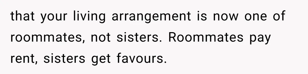 Sister Tries To Charge Brother For Dog Walking And Scrapbook Work, So He Kicked Her Out that your living arrangement is now one of roommates, not sisters. Roommates pay rent, sisters get favours.