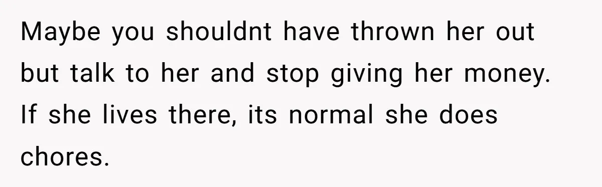 Sister Tries To Charge Brother For Dog Walking And Scrapbook Work, So He Kicked Her Out Maybe you shouldnt have thrown her out but talk to her and stop giving her money. If she lives there, its normal she does chores.