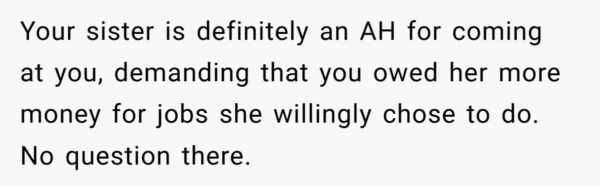 Sister Tries To Charge Brother For Dog Walking And Scrapbook Work, So He Kicked Her Out Your sister is definitely an AH for coming at you, demanding that you owed her more money for jobs she willingly chose to do. No question there.