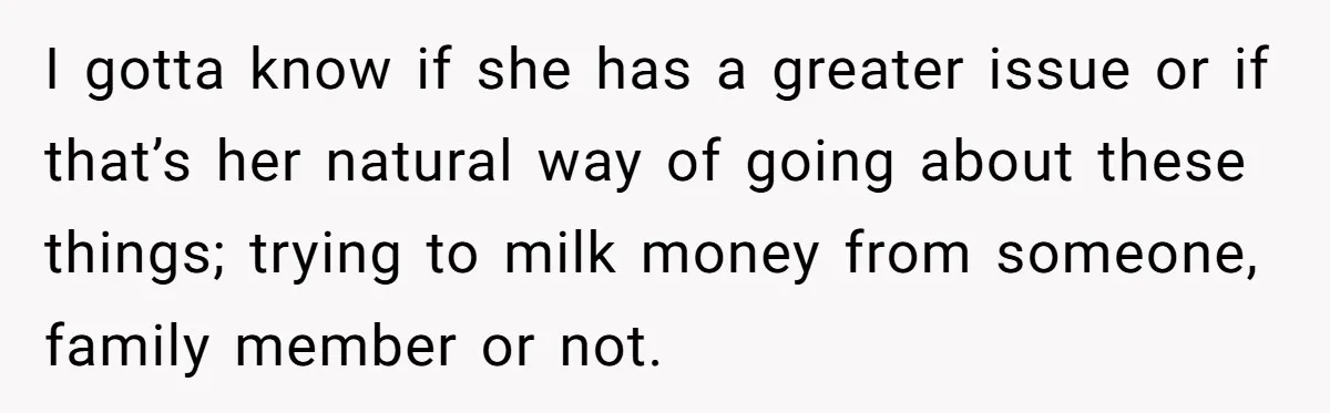 Sister Tries To Charge Brother For Dog Walking And Scrapbook Work, So He Kicked Her Out I gotta know if she has a greater issue or if that’s her natural way of going about these things; trying to milk money from someone, family member or not.