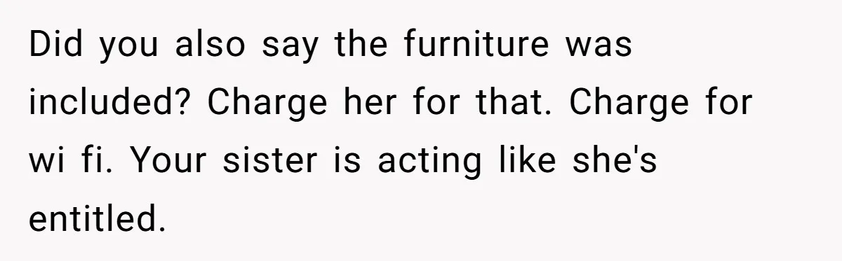 Sister Tries To Charge Brother For Dog Walking And Scrapbook Work, So He Kicked Her Out Did you also say the furniture was included? Charge her for that. Charge for wi fi. Your sister is acting like she's entitled.
