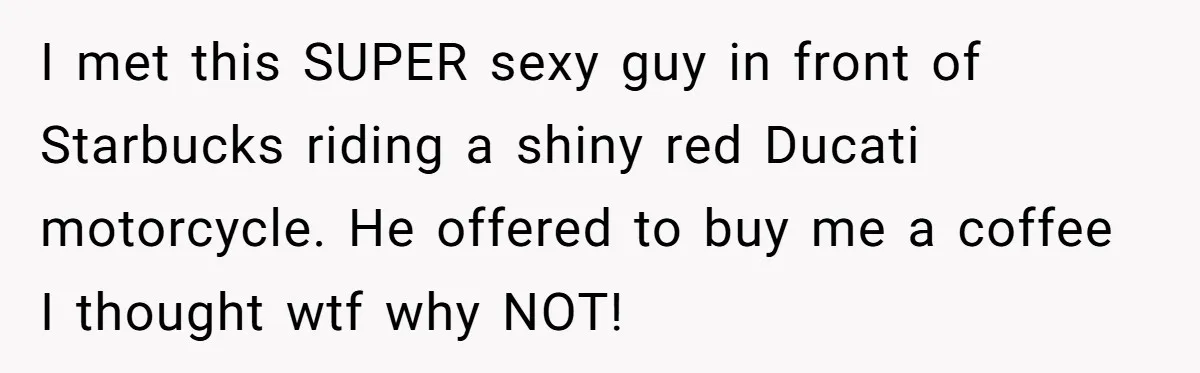 Wife Endured Years Of Cruel In-Laws Then Replaced Luxury Gifts With Dollar-Store Revenge Before Divorce I met this SUPER sexy guy in front of Starbucks riding a shiny red Ducati motorcycle. He offered to buy me a coffee I thought wtf why NOT!