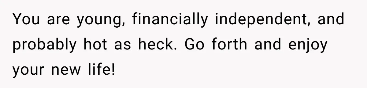 Wife Endured Years Of Cruel In-Laws Then Replaced Luxury Gifts With Dollar-Store Revenge Before Divorce You are young, financially independent, and probably hot as heck. Go forth and enjoy your new life!