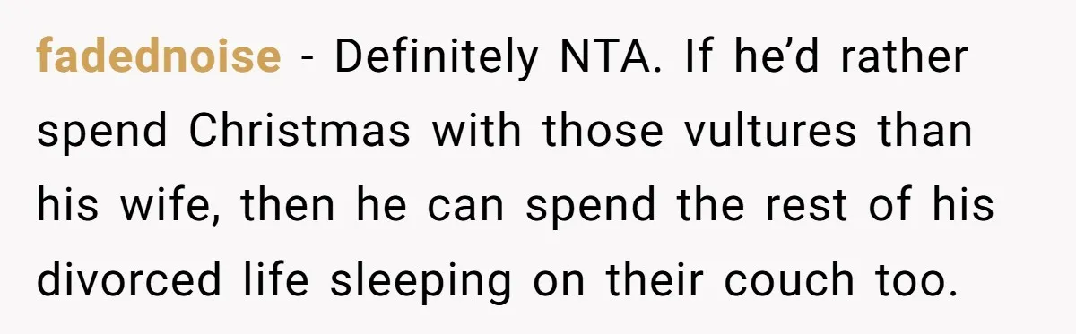 Wife Endured Years Of Cruel In-Laws Then Replaced Luxury Gifts With Dollar-Store Revenge Before Divorce fadednoise − Definitely NTA. If he’d rather spend Christmas with those vultures than his wife, then he can spend the rest of his divorced life sleeping on their couch too.