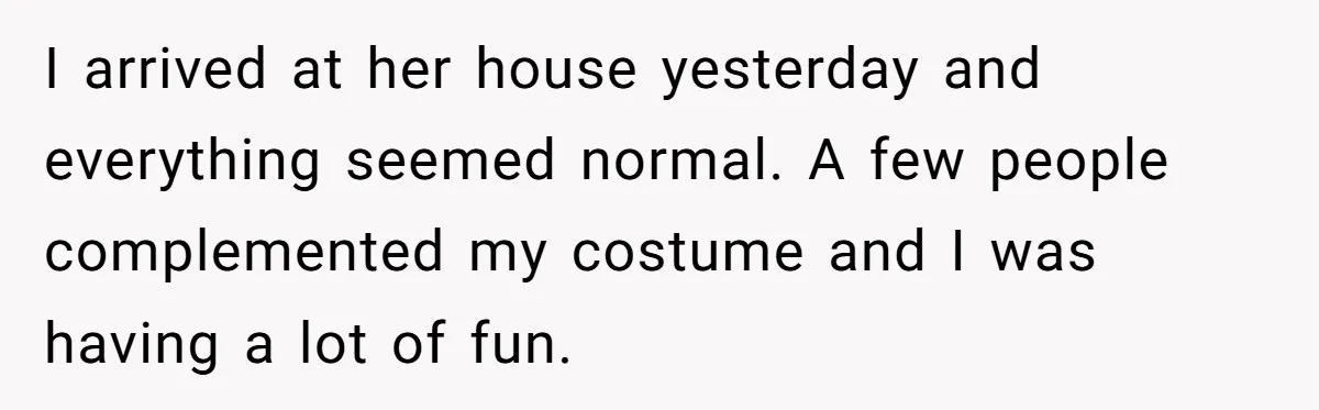I arrived at her house yesterday and everything seemed normal. A few people complemented my costume and I was having a lot of fun.