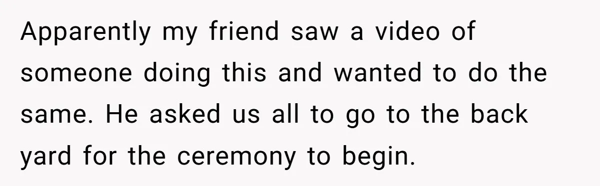 Apparently my friend saw a video of someone doing this and wanted to do the same. He asked us all to go to the back yard for the ceremony to...