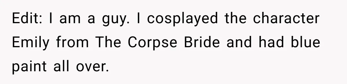 Edit: I am a guy. I cosplayed the character Emily from The Corpse Bride and had blue paint all over.