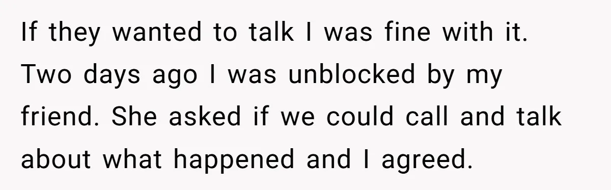 If they wanted to talk I was fine with it. Two days ago I was unblocked by my friend. She asked if we could call and talk about what happened...