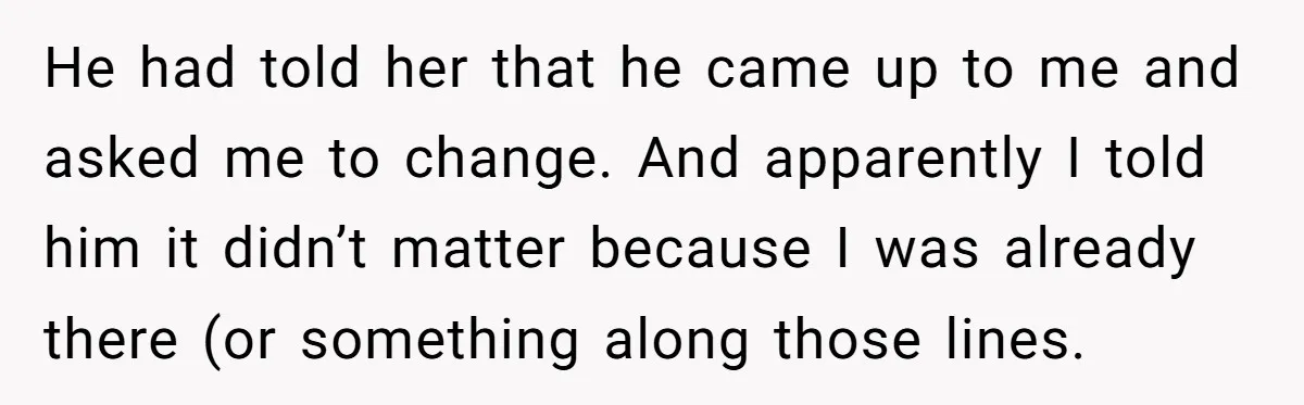 He had told her that he came up to me and asked me to change. And apparently I told him it didn’t matter because I was already there (or something...