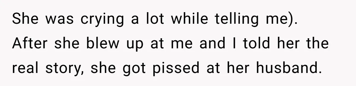 She was crying a lot while telling me). After she blew up at me and I told her the real story, she got pissed at her husband.