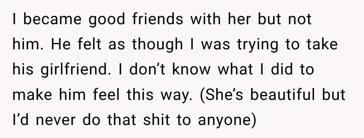 I became good friends with her but not him. He felt as though I was trying to take his girlfriend. I don’t know what I did to make him feel...