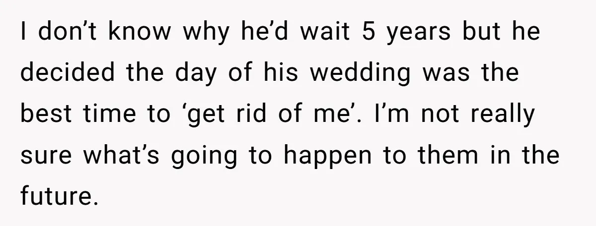 I don’t know why he’d wait 5 years but he decided the day of his wedding was the best time to ‘get rid of me’. I’m not really sure what’s...