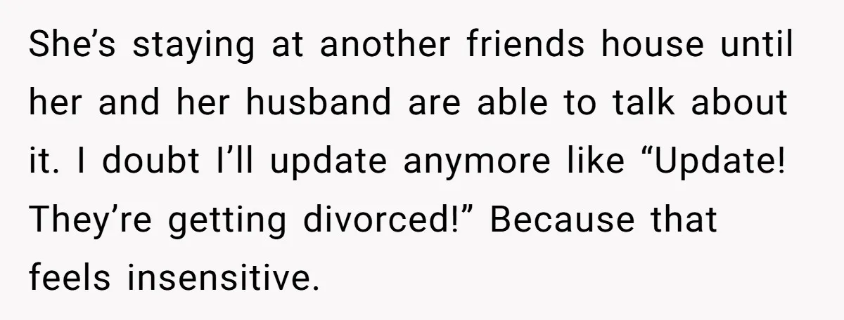 She’s staying at another friends house until her and her husband are able to talk about it. I doubt I’ll update anymore like “Update! They’re getting divorced!” Because that feels...