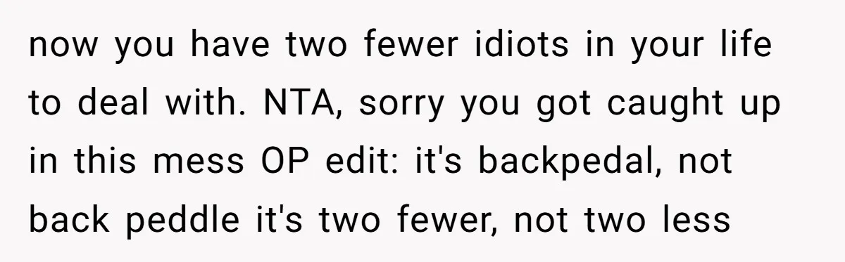now you have two fewer idiots in your life to deal with. NTA, sorry you got caught up in this mess OP edit: it's backpedal, not back peddle it's two...