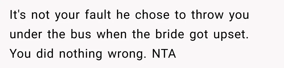 It's not your fault he chose to throw you under the bus when the bride got upset. You did nothing wrong. NTA