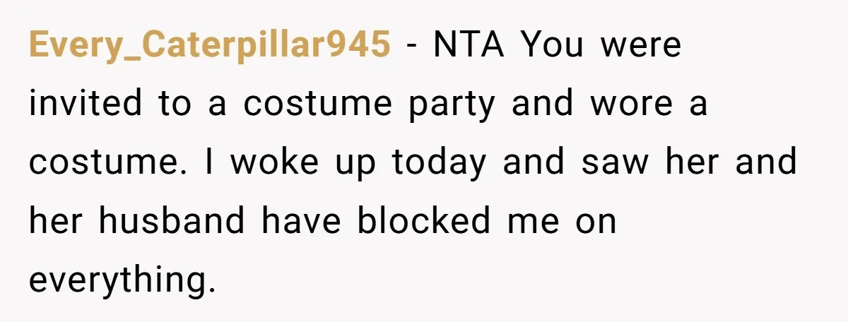 Every_Caterpillar945 − NTA You were invited to a costume party and wore a costume. I woke up today and saw her and her husband have blocked me on everything.