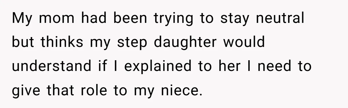Miracle-Baby Parents Demand Flower Girl Spot, Get Furious When Bride Refuses to Replace Her Stepdaughter My mom had been trying to stay neutral but thinks my step daughter would understand if I explained to her I need to give that role to my niece.
