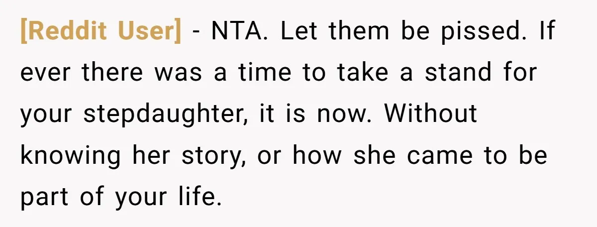 [Reddit User] − NTA. Let them be pissed. If ever there was a time to take a stand for your stepdaughter, it is now. Without knowing her story, or how...