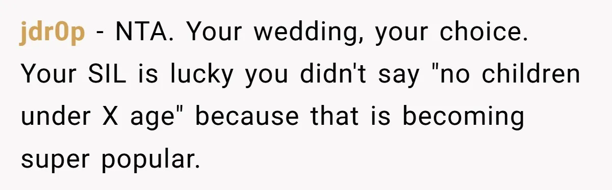 Miracle-Baby Parents Demand Flower Girl Spot, Get Furious When Bride Refuses to Replace Her Stepdaughter jdr0p − NTA. Your wedding, your choice. Your SIL is lucky you didn't say "no children under X age" because that is becoming super popular.