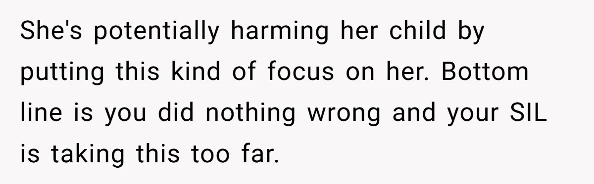 Miracle-Baby Parents Demand Flower Girl Spot, Get Furious When Bride Refuses to Replace Her Stepdaughter She's potentially harming her child by putting this kind of focus on her. Bottom line is you did nothing wrong and your SIL is taking this too far.