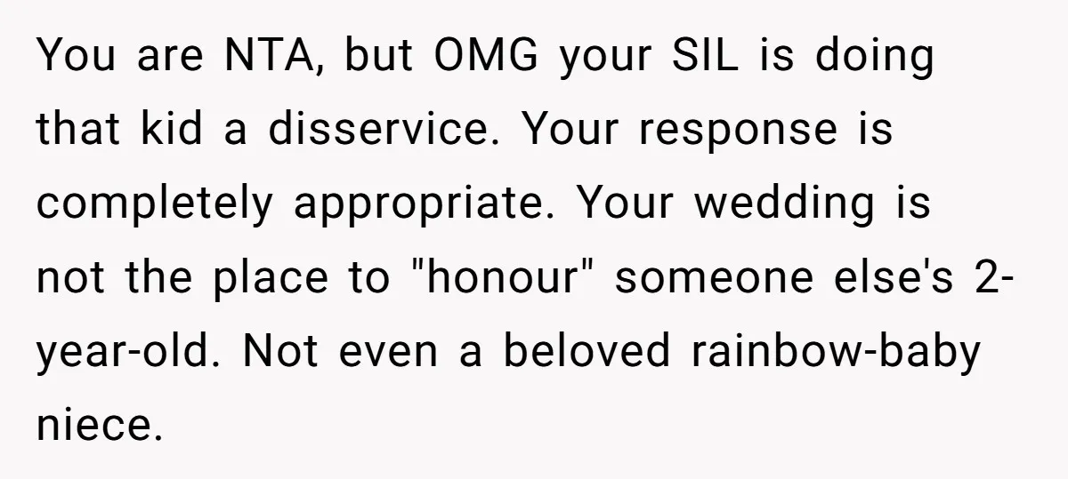 Miracle-Baby Parents Demand Flower Girl Spot, Get Furious When Bride Refuses to Replace Her Stepdaughter You are NTA, but OMG your SIL is doing that kid a disservice. Your response is completely appropriate. Your wedding is not the place to "honour" someone else's 2-year-old. Not...