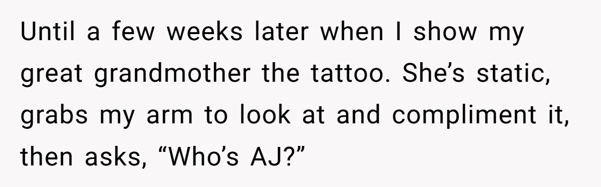 Tattoo Artist Secretly Hides Their Initials in Client’s Memorial Tattoo - Then Plays the Victim When Called Out Until a few weeks later when I show my great grandmother the tattoo. She’s static, grabs my arm to look at and compliment it, then asks, “Who’s AJ?”