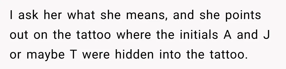 Tattoo Artist Secretly Hides Their Initials in Client’s Memorial Tattoo - Then Plays the Victim When Called Out I ask her what she means, and she points out on the tattoo where the initials A and J or maybe T were hidden into the tattoo.