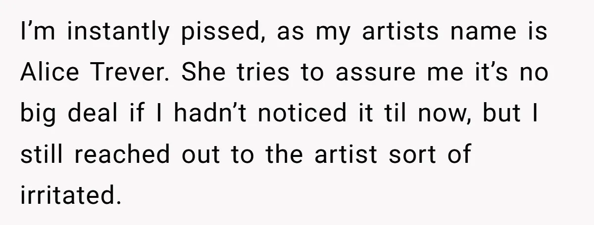 Tattoo Artist Secretly Hides Their Initials in Client’s Memorial Tattoo - Then Plays the Victim When Called Out I’m instantly pissed, as my artists name is Alice Trever. She tries to assure me it’s no big deal if I hadn’t noticed it til now, but I still reached...