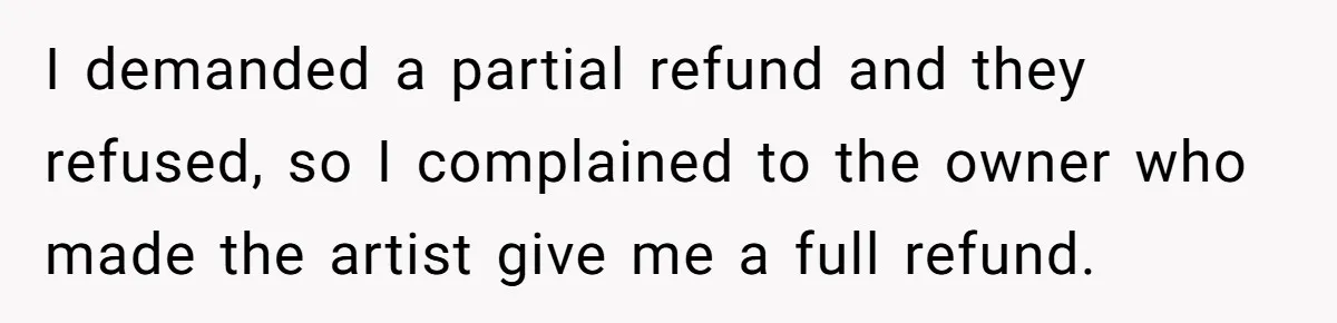 Tattoo Artist Secretly Hides Their Initials in Client’s Memorial Tattoo - Then Plays the Victim When Called Out I demanded a partial refund and they refused, so I complained to the owner who made the artist give me a full refund.