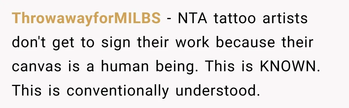 Tattoo Artist Secretly Hides Their Initials in Client’s Memorial Tattoo - Then Plays the Victim When Called Out ThrowawayforMILBS − NTA tattoo artists don't get to sign their work because their canvas is a human being. This is KNOWN. This is conventionally understood.