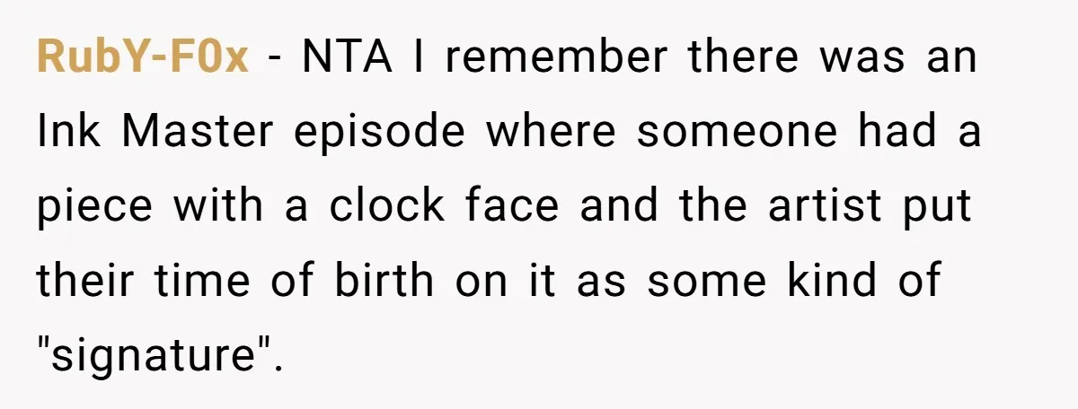 Tattoo Artist Secretly Hides Their Initials in Client’s Memorial Tattoo - Then Plays the Victim When Called Out RubY-F0x − NTA I remember there was an Ink Master episode where someone had a piece with a clock face and the artist put their time of birth on it...