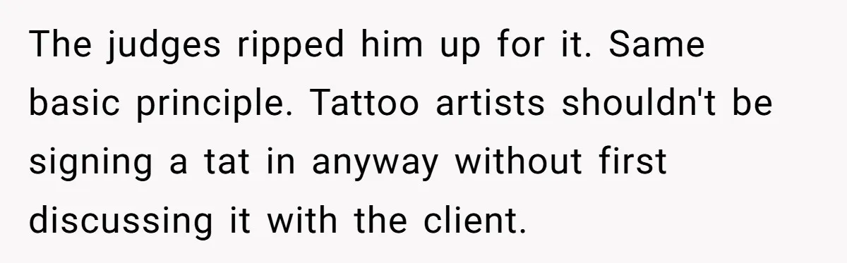 Tattoo Artist Secretly Hides Their Initials in Client’s Memorial Tattoo - Then Plays the Victim When Called Out The judges ripped him up for it. Same basic principle. Tattoo artists shouldn't be signing a tat in anyway without first discussing it with the client.