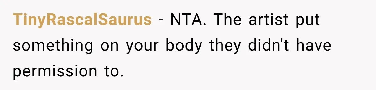 Tattoo Artist Secretly Hides Their Initials in Client’s Memorial Tattoo - Then Plays the Victim When Called Out TinyRascalSaurus − NTA. The artist put something on your body they didn't have permission to.