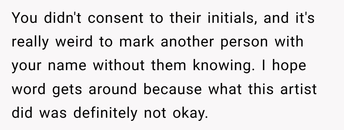 Tattoo Artist Secretly Hides Their Initials in Client’s Memorial Tattoo - Then Plays the Victim When Called Out You didn't consent to their initials, and it's really weird to mark another person with your name without them knowing. I hope word gets around because what this artist did...