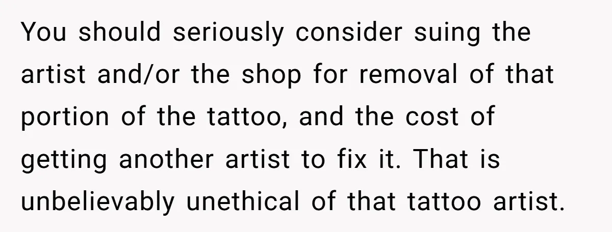 Tattoo Artist Secretly Hides Their Initials in Client’s Memorial Tattoo - Then Plays the Victim When Called Out You should seriously consider suing the artist and/or the shop for removal of that portion of the tattoo, and the cost of getting another artist to fix it. That is...