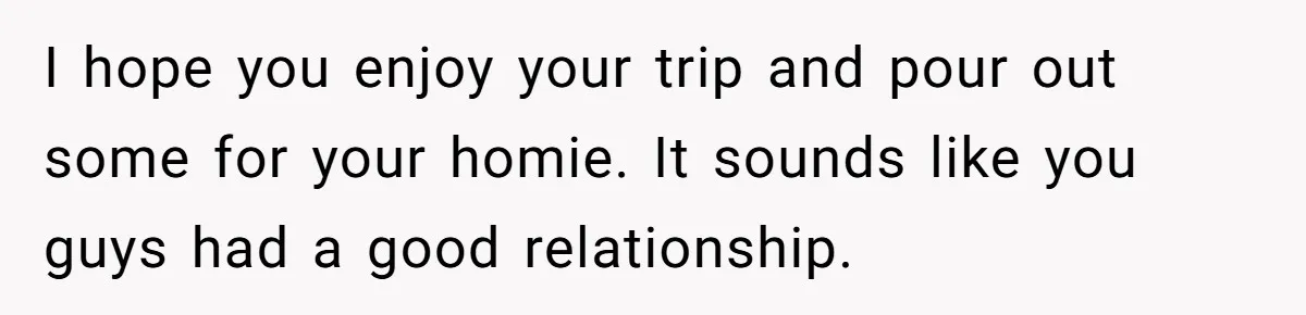 Grieving Father Uses Late Son’s College Fund For Beer Trip After Ex-Wife Demands Cash For Stepson I hope you enjoy your trip and pour out some for your homie. It sounds like you guys had a good relationship.