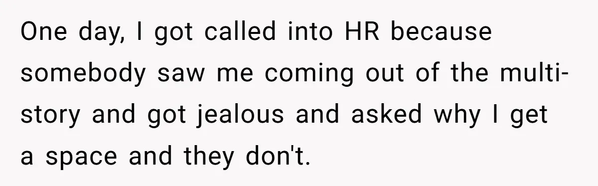 Entry-Level Tech Walks Miles In Rain Until Managers Secretly Share Parking Spots And Coworkers Call HR One day, I got called into HR because somebody saw me coming out of the multi-story and got jealous and asked why I get a space and they don't.