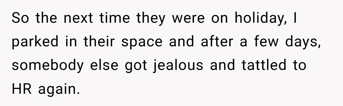 Entry-Level Tech Walks Miles In Rain Until Managers Secretly Share Parking Spots And Coworkers Call HR So the next time they were on holiday, I parked in their space and after a few days, somebody else got jealous and tattled to HR again.