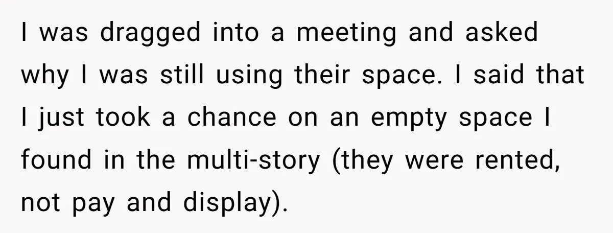Entry-Level Tech Walks Miles In Rain Until Managers Secretly Share Parking Spots And Coworkers Call HR I was dragged into a meeting and asked why I was still using their space. I said that I just took a chance on an empty space I found in...