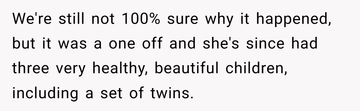 Sibling Keeps Bringing Up a Decade-Old Loss Whenever Mom Shows Favor - Younger Sister Reaches Breaking Point We're still not 100% sure why it happened, but it was a one off and she's since had three very healthy, beautiful children, including a set of twins.